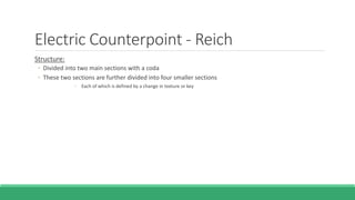 Electric Counterpoint - Reich
Structure:
◦ Divided into two main sections with a coda
◦ These two sections are further divided into four smaller sections
◦ Each of which is defined by a change in texture or key
 