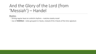 And the Glory of the Lord (from
‘Messiah’) – Handel
Rhythm:
◦ Driving regular beat on crothcht rhythms – matches stately mood
◦ Use of HEMIOLA – notes grouped in 2 beats, instead of the 3 beats of the time signature
 