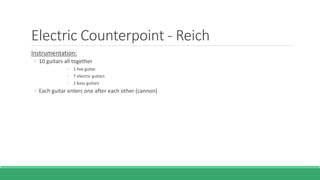 Electric Counterpoint - Reich
Instrumentation:
◦ 10 guitars all together
◦ 1 live guitar
◦ 7 electric guitars
◦ 2 bass guitars
◦ Each guitar enters one after each other (cannon)
 