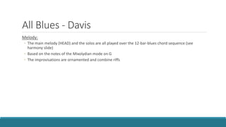 All Blues - Davis
Melody:
◦ The main melody (HEAD) and the solos are all played over the 12-bar-blues chord sequence (see
harmony slide)
◦ Based on the notes of the Mixolydian mode on G
◦ The improvisations are ornamented and combine riffs
 