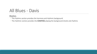 All Blues - Davis
Rhythm:
◦ The rhythms section provides the harmony and rhythmic background
◦ The rhythmic section provides the COMPING playing the background chords and rhythms
 