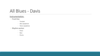 All Blues - Davis
Instrumentation:
◦ Front line
◦ Trumpet
◦ Alto saxophone
◦ Tenor saxophone
◦ Rhythm section
◦ Piano
◦ Bass
◦ Drums
 