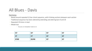 All Blues - Davis
Harmony:
◦ Based around repeated 12-bar-chord sequence, with 4 linking sections between each section
◦ Traditional sequence has been altered by extending and altering bars 9 and 10
◦ Repeated 19 times in total
◦ Modal Jazz
◦ Focuses on mixolydian mode on G
G7 G7 G7 G7
C7 C7 G7 G7
D7#9 Eb7#9 G7 G7
 
