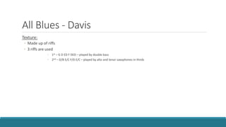 All Blues - Davis
Texture:
◦ Made up of riffs
◦ 3 riffs are used
◦ 1st – G D ED F DED – played by double bass
◦ 2nd – D/B E/C F/D E/C – played by alto and tenor saxophones in thirds
 