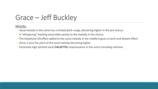 Grace – Jeff Buckley
Melody:
◦ Vocal melody in the verse has a limited pitch range, becoming higher in the pre chorus
◦ A “whispering” backing vocal adds variety to the melody in the chorus
◦ The telephone EQ effect added to the vocal melody in the middle 8 gives a harsh and distant effect
◦ Verse 3 sees the pitch of the vocal melody becoming higher
◦ Extremely high pitched vocal (FALSETTO) improvisation in the outro including melisma
 