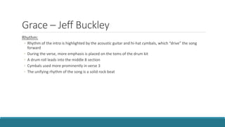 Grace – Jeff Buckley
Rhythm:
◦ Rhythm of the intro is highlighted by the acoustic guitar and hi-hat cymbals, which “drive” the song
forward
◦ During the verse, more emphasis is placed on the toms of the drum kit
◦ A drum roll leads into the middle 8 section
◦ Cymbals used more prominently in verse 3
◦ The unifying rhythm of the song is a solid rock beat
 