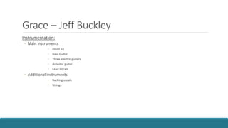 Grace – Jeff Buckley
Instrumentation:
◦ Main instruments
◦ Drum kit
◦ Bass Guitar
◦ Three electric guitars
◦ Acoustic guitar
◦ Lead Vocals
◦ Additional instruments
◦ Backing vocals
◦ Strings
 