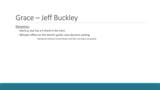 Grace – Jeff Buckley
Dynamics:
◦ Starts p, but has a f chord in the intro
◦ Whisper effect on the electric guitar uses dynamic picking
◦ Having the volume turned down and then turning it up quickly
 
