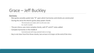 Grace – Jeff Buckley
Harmony:
◦ Bass guitar provides pedal note “D” upon which harmonies and chords are constructed
◦ During the verse the electric guitar plays power chords
◦ The harmonies are modal, with E as the tonic note
◦ Em Em/F5 Em/Eb5
◦ The pre chorus uses more complex chords, with 9th and 6th notes added
◦ Complex harmonies in the middle 8
◦ Hummed vocals with long sustained notes on strings
◦ Key is not clear from first three chords, but arrives in D major at the end of the intro
 