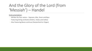 And the Glory of the Lord (from
‘Messiah’) – Handel
Instrumentation:
◦ Written for four voices – Soprano, Alto, Tenor and Bass
◦ Featuring String orchestra (Violins, Violas and Cellos)
◦ Also Featuring Basso continuo (Harpsichord or Organ)
 