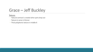 Grace – Jeff Buckley
Texture:
◦ Textural contrast is created when parts drop out
◦ Texture in verse is thinner
◦ Thick polyphonic texture in middle 8
 