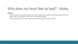 Why does my heart feel so bad? - Moby
Melody:
◦ Piano provides an accompaniment to the vocal sample with a synthesiser pad doubling some of the
piano notes, but also takes on the role of the melody in places
◦ There are elements of call and response between the piano and vocal sample
 