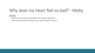 Why does my heart feel so bad? - Moby
Rhythm:
◦ Hip-hop drum loop used throughout, also called a back beat
◦ Piano accompaniment changes to syncopated rhythm in verse 1
 