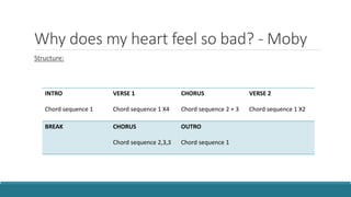 Why does my heart feel so bad? - Moby
Structure:
INTRO
Chord sequence 1
VERSE 1
Chord sequence 1 X4
CHORUS
Chord sequence 2 + 3
VERSE 2
Chord sequence 1 X2
BREAK CHORUS
Chord sequence 2,3,3
OUTRO
Chord sequence 1
 