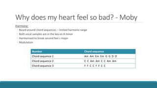 Why does my heart feel so bad? - Moby
Harmony:
◦ Based around chord sequences – limited harmonic range
◦ Both vocal samples are in the key on A minor
◦ Harmonised to break second feel c major
◦ Modulation
Number Chord sequence
Chord sequence 1 Am Am Em Em G G D D
Chord sequence 2 C C Am Am C C Am Am
Chord sequence 3 F F C C F F C C
 