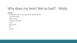 Why does my heart feel so bad? - Moby
Texture:
◦ Instruments come in and drop out for textual contrast
◦ Sustained chords
◦ Static chords
◦ Telephone EQ effect
◦ Break
◦ Delay effect
◦ EQ
◦ Reverb
 