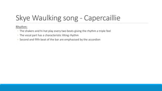 Skye Waulking song - Capercaillie
Rhythm:
◦ The shakers and hi-hat play every two beats giving the rhythm a triple feel
◦ The vocal part has a characteristic lilting rhythm
◦ Second and fifth beat of the bar are emphasised by the accordion
 