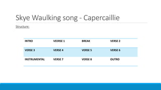 Skye Waulking song - Capercaillie
Structure:
INTRO VEERSE 1 BREAK VERSE 2
VERSE 3 VERSE 4 VERSE 5 VERSE 6
INSTRUMENTAL VERSE 7 VERSE 8 OUTRO
 