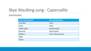 Skye Waulking song - Capercaillie
Instrumentation:
FOLK INSTRUMENTS POP INSTRUMENTS
Accordion Piano
Flutes Synth
Uillean pipes Acoustic guitar
Bouzouki Electric guitar
Bodhran Drum and percussion
fiddle
Vocals
 
