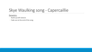 Skye Waulking song - Capercaillie
Dynamics:
◦ Build up with texture
◦ Fade out at the end of the song
 