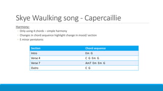 Skye Waulking song - Capercaillie
Harmony:
◦ Only using 4 chords – simple harmony
◦ Changes in chord sequence highlight change in mood/ section
◦ E minor pentatonic
Section Chord sequence
Intro Em G
Verse 4 C G Em G
Verse 7 Am7 Em Em G
Outro C G
 