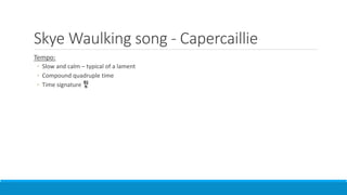 Skye Waulking song - Capercaillie
Tempo:
◦ Slow and calm – typical of a lament
◦ Compound quadruple time
◦ Time signature
 