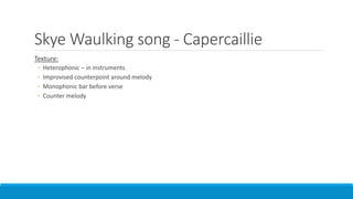Skye Waulking song - Capercaillie
Texture:
◦ Heterophonic – in instruments
◦ Improvised counterpoint around melody
◦ Monophonic bar before verse
◦ Counter melody
 