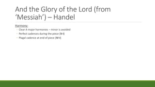And the Glory of the Lord (from
‘Messiah’) – Handel
Harmony:
◦ Clear A major harmonies – minor is avoided
◦ Perfect cadences during the piece (V-I)
◦ Plagal cadence at end of piece (IV-I)
 