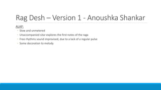 Rag Desh – Version 1 - Anoushka Shankar
ALAP:
◦ Slow and unmetered
◦ Unaccompanied sitar explores the first notes of the raga
◦ Free rhythms sound improvised, due to a lack of a regular pulse
◦ Some decoration to melody
 