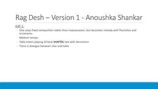 Rag Desh – Version 1 - Anoushka Shankar
GAT 1:
◦ Sitar plays fixed composition rather than improvisation, but decorates melody with flourishes and
ornaments
◦ Medium tempo
◦ Tabla enters playing 10 beat JHAPTAL tala with decoration
◦ There is dialogue between sitar and tabla
 