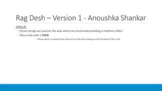 Rag Desh – Version 1 - Anoushka Shankar
JHALLA:
◦ Drone strings are used on the sitar which are strummed providing a rhythmic effect
◦ Piece ends with a TIHAI
◦ Phrase which is played three times across the beat ending on the first beat of the cycle
 