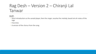 Rag Desh – Version 2 – Chiranji Lal
Tanwar
ALAP:
◦ Short introduction as the saraod player, then the singer, vocalise the melody, based ont eh notes of the
raga
◦ Free time
◦ A version of the chorus from the song
 