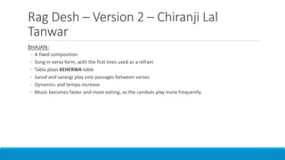 Rag Desh – Version 2 – Chiranji Lal
Tanwar
BHAJAN:
◦ A fixed composition
◦ Song in verse form, with the first lines used as a refrain
◦ Tabla plays KEHERWA table
◦ Sarod and sarangi play solo passages between verses
◦ Dynamics and tempo increase
◦ Music becomes faster and more exiting, as the cymbals play more frequently
 