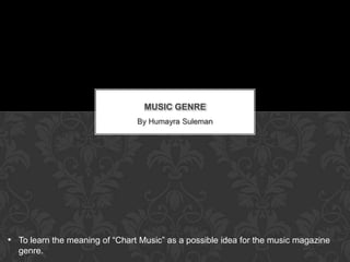 MUSIC GENRE
                                By Humayra Suleman




• To learn the meaning of “Chart Music” as a possible idea for the music magazine
  genre.
 