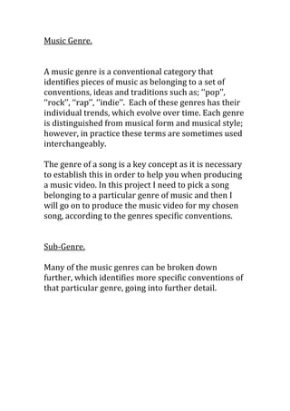 Music Genre.
A music genre is a conventional category that
identifies pieces of music as belonging to a set of
conventions, ideas and traditions such as; ‘‘pop’’,
‘‘rock’’, ‘‘rap’’, ‘’indie’’. Each of these genres has their
individual trends, which evolve over time. Each genre
is distinguished from musical form and musical style;
however, in practice these terms are sometimes used
interchangeably.
The genre of a song is a key concept as it is necessary
to establish this in order to help you when producing
a music video. In this project I need to pick a song
belonging to a particular genre of music and then I
will go on to produce the music video for my chosen
song, according to the genres specific conventions.
Sub-Genre.
Many of the music genres can be broken down
further, which identifies more specific conventions of
that particular genre, going into further detail.
 
