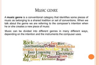 MUSIC GENRE
A music genre is a conventional category that identifies some pieces of
music as belonging to a shared tradition or set of conventions. When we
talk about the genre we are referring to the composer’s intention when
he or she creates a new piece of music
Music can be divided into different genres in many different ways,
depending on the intention and the instruments the compuser uses
 