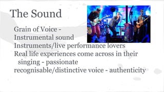 The Sound
Grain of Voice -
Instrumental sound
Instruments/live performance lovers
Real life experiences come across in their
singing - passionate
recognisable/distinctive voice - authenticity
 