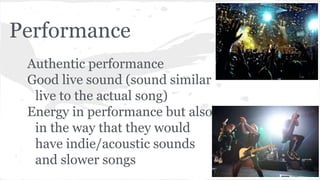 Performance
Authentic performance
Good live sound (sound similar
live to the actual song)
Energy in performance but also
in the way that they would
have indie/acoustic sounds
and slower songs
 