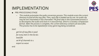 IMPLEMENTATION
■ PRE-PROCESSING STAGE
– This module automates the audio conversion process.This module scans the current
directory to find all the mp3 files.Then, each file is loaded one by one. An audio clip
may be one-channeled or two channeled.The final step in this automated process is
to decompress the audio and store it in wave format, which is a lossless compression
format. After the process is complete, the current directory contains all wave files.
This process has to be repeated for every genre tag being considered.
start
get list of mp3 files in pwd
for every item in the list do :
load file
set # of channels to 1
export as wave
end
 
