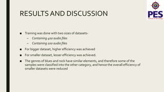 RESULTSAND DISCUSSION
■ Training was done with two sizes of datasets-
– Containing 400 audio files
– Containing 100 audio files
■ For bigger dataset, higher efficiency was achieved
■ For smaller dataset, lesser efficiency was achieved.
■ The genres of blues and rock have similar elements, and therefore some of the
samples were classified into the other category, and hence the overall efficiency of
smaller datasets were reduced
 