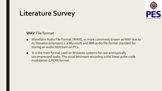 Literature Survey
WAV File format
■ Waveform Audio File Format (WAVE, or more commonly known asWAV due to
its filename extension) is a Microsoft and IBM audio file format standard for
storing an audio bitstream on PCs.
■ It is the main format used onWindows systems for raw and typically
uncompressed audio.The usual bitstream encoding is the linear pulse-code
modulation (LPCM) format.
 