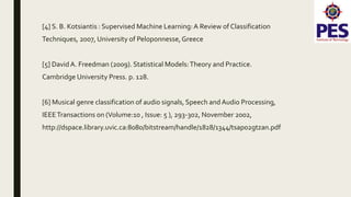 [4] S. B. Kotsiantis : Supervised Machine Learning:A Review of Classification
Techniques, 2007, University of Peloponnesse,Greece
[5] DavidA. Freedman (2009). Statistical Models:Theory and Practice.
Cambridge University Press. p. 128.
[6] Musical genre classification of audio signals, Speech and Audio Processing,
IEEETransactions on (Volume:10 , Issue: 5 ), 293-302, November 2002,
http://dspace.library.uvic.ca:8080/bitstream/handle/1828/1344/tsap02gtzan.pdf
 