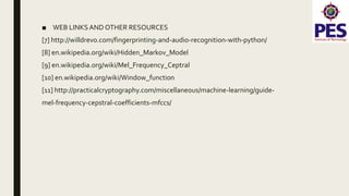 ■ WEB LINKSAND OTHER RESOURCES
[7] http://willdrevo.com/fingerprinting-and-audio-recognition-with-python/
[8] en.wikipedia.org/wiki/Hidden_Markov_Model
[9] en.wikipedia.org/wiki/Mel_Frequency_Ceptral
[10] en.wikipedia.org/wiki/Window_function
[11] http://practicalcryptography.com/miscellaneous/machine-learning/guide-
mel-frequency-cepstral-coefficients-mfccs/
 
