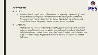 Audio genres
■ BLUES:
– The blues form is a cyclic musical form in which a repeating progression of chords
mirrors the call and response scheme commonly found in African and African-
American music.Typical instruments are Guitar, bass guitar, piano, harmonica,
upright bass, drums, saxophone, vocals, trumpet, cornet, trombone
■ CLASSICAL:
– The Classical era stringed instruments were the four instruments which form the
string section of the orchestra: the violin, viola, cello and contrabass.Woodwinds
included the basset clarinet, basset horn, the Classical clarinet, the chalumeau, the
flute, oboe and bassoon. Keyboard instruments included the clavichord and the
fortepiano
 