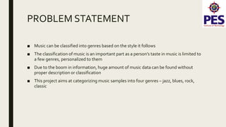 PROBLEM STATEMENT
■ Music can be classified into genres based on the style it follows
■ The classification of music is an important part as a person’s taste in music is limited to
a few genres, personalized to them
■ Due to the boom in information, huge amount of music data can be found without
proper description or classification
■ This project aims at categorizing music samples into four genres – jazz, blues, rock,
classic
 