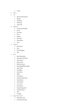  Travel
 Opera
 Pop
 Adult Contemporary
 Britpop
 Pop/Rock
 Soft Rock
 Teen Pop
 R&B/Soul
 ContemporaryR&B
 Disco
 Doo Wop
 Funk
 Motown
 Neo-Soul
 Quiet Storm
 Soul
 Reggae
 Dancehall
 Dub
 Roots Reggae
 Ska
 Rock
 Adult Alternative
 American Trad Rock
 Arena Rock
 Blues-Rock
 British Invasion
 Death Metal/Black Metal
 Glam Rock
 Hair Metal
 Hard Rock
 Metal
 Jam Bands
 Prog-Rock/Art Rock
 Psychedelic
 Rock & Roll
 Rockabilly
 Roots Rock
 Singer/Songwriter
 Southern Rock
 Surf
 Tex-Mex
 Singer/Songwriter
 Alternative Folk
 ContemporaryFolk
 