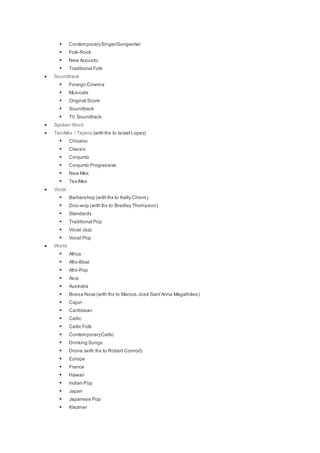  ContemporarySinger/Songwriter
 Folk-Rock
 New Acoustic
 Traditional Folk
 Soundtrack
 Foreign Cinema
 Musicals
 Original Score
 Soundtrack
 TV Soundtrack
 Spoken Word
 Tex-Mex / Tejano (with thx to Israel Lopez)
 Chicano
 Classic
 Conjunto
 Conjunto Progressive
 New Mex
 Tex-Mex
 Vocal
 Barbershop (with thx to Kelly Chism)
 Doo-wop (with thx to Bradley Thompson)
 Standards
 Traditional Pop
 Vocal Jazz
 Vocal Pop
 World
 Africa
 Afro-Beat
 Afro-Pop
 Asia
 Australia
 Bossa Nova (with thx to Marcos José Sant’Anna Magalhães)
 Cajun
 Caribbean
 Celtic
 Celtic Folk
 ContemporaryCeltic
 Drinking Songs
 Drone )with thx to Robert Conrod)
 Europe
 France
 Hawaii
 Indian Pop
 Japan
 Japanese Pop
 Klezmer
 