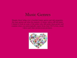 Music Genres Despite there being over a hundred music genres and sub categories, the main genres are what the majority of music videos will fall under. I intend to look at some of the artists who fall under these genres and examine what you stereotypically expect from their CD Covers, music videos and other promotional products. 
