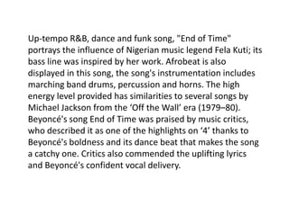 Up-tempo R&B, dance and funk song, "End of Time"
portrays the influence of Nigerian music legend Fela Kuti; its
bass line was inspired by her work. Afrobeat is also
displayed in this song, the song's instrumentation includes
marching band drums, percussion and horns. The high
energy level provided has similarities to several songs by
Michael Jackson from the ‘Off the Wall’ era (1979–80).
Beyoncé's song End of Time was praised by music critics,
who described it as one of the highlights on ‘4’ thanks to
Beyoncé's boldness and its dance beat that makes the song
a catchy one. Critics also commended the uplifting lyrics
and Beyoncé's confident vocal delivery.
 