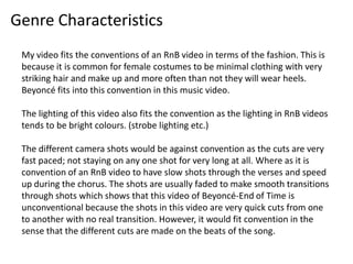 Genre Characteristics
My video fits the conventions of an RnB video in terms of the fashion. This is
because it is common for female costumes to be minimal clothing with very
striking hair and make up and more often than not they will wear heels.
Beyoncé fits into this convention in this music video.
The lighting of this video also fits the convention as the lighting in RnB videos
tends to be bright colours. (strobe lighting etc.)
The different camera shots would be against convention as the cuts are very
fast paced; not staying on any one shot for very long at all. Where as it is
convention of an RnB video to have slow shots through the verses and speed
up during the chorus. The shots are usually faded to make smooth transitions
through shots which shows that this video of Beyoncé-End of Time is
unconventional because the shots in this video are very quick cuts from one
to another with no real transition. However, it would fit convention in the
sense that the different cuts are made on the beats of the song.
 